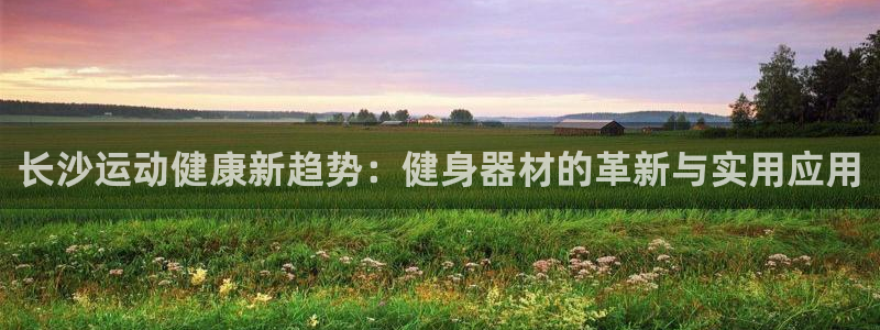 征途国际娱乐首页网站大全：长沙运动健康新趋势：健身器材的革新